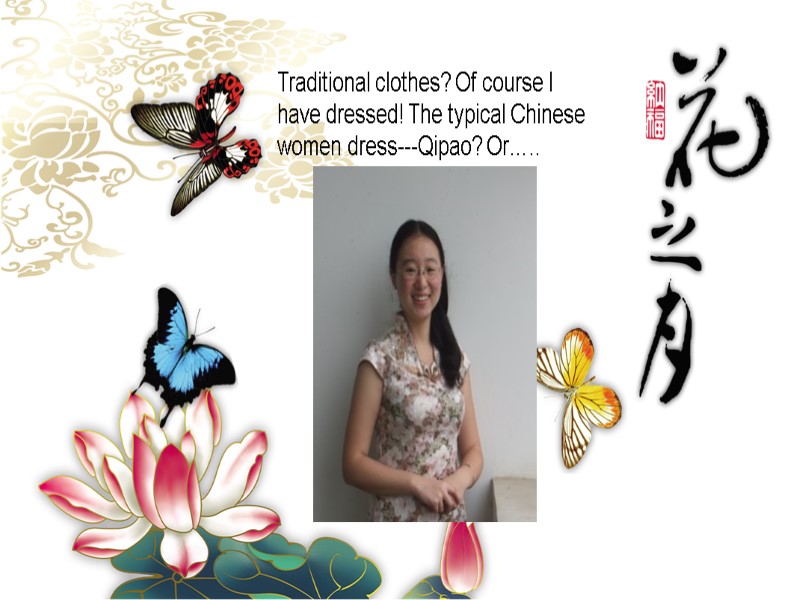 Traditional clothes? Of course I have dressed! The typical Chinese women dress---Qipao? Or…..